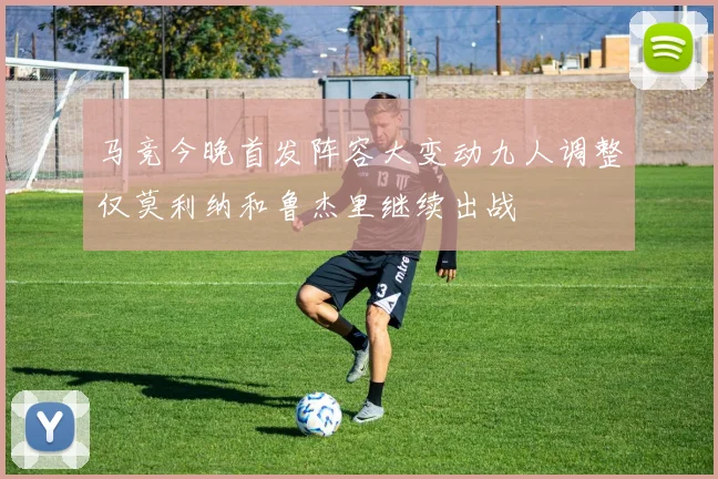 马竞今晚首发阵容大变动九人调整仅莫利纳和鲁杰里继续出战