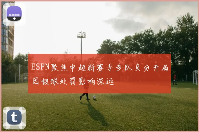 ESPN聚焦中超新赛季多队负分开局因假球处罚影响深远