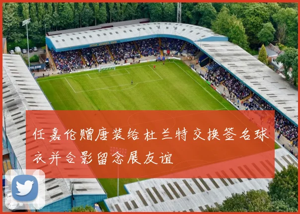 任嘉伦赠唐装给杜兰特交换签名球衣并合影留念展友谊