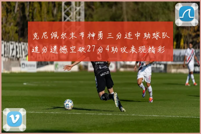 克尼佩尔末节神勇三分连中助球队追分遗憾空砍27分4助攻表现精彩