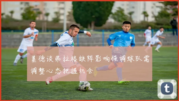 基德谈弗拉格缺阵影响强调球队需调整心态把握机会