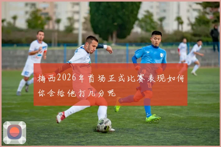 梅西2026年首场正式比赛表现如何你会给他打几分呢