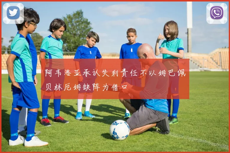 阿韦洛亚承认失利责任不以姆巴佩贝林厄姆缺阵为借口