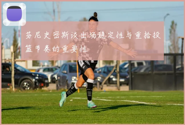 芬尼史密斯谈出场稳定性与重拾投篮节奏的重要性