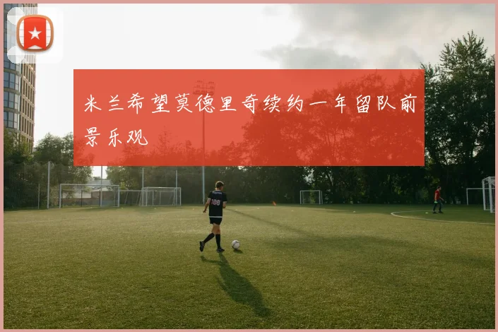 米兰希望莫德里奇续约一年留队前景乐观