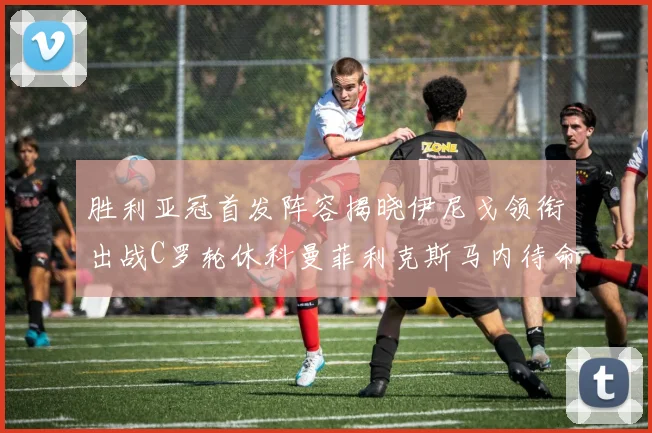 胜利亚冠首发阵容揭晓伊尼戈领衔出战C罗轮休科曼菲利克斯马内待命
