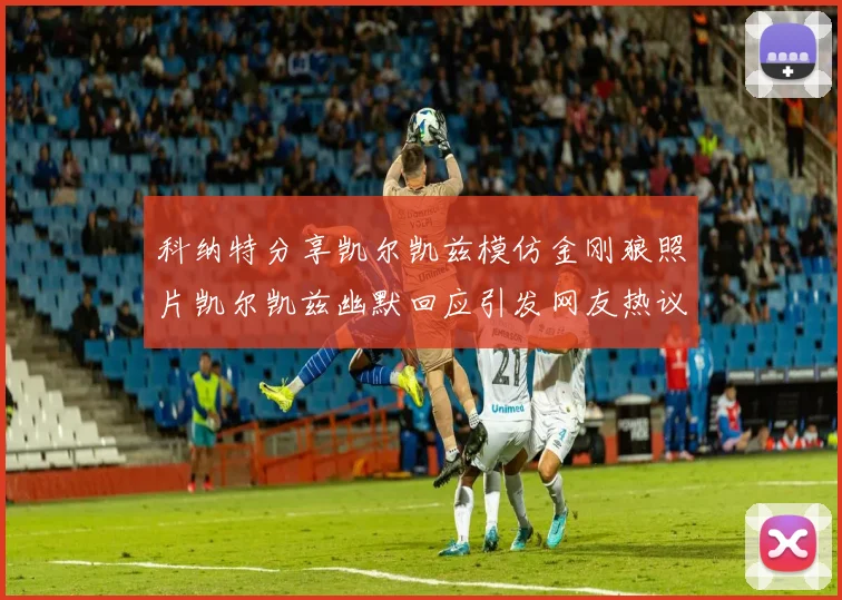 科纳特分享凯尔凯兹模仿金刚狼照片凯尔凯兹幽默回应引发网友热议