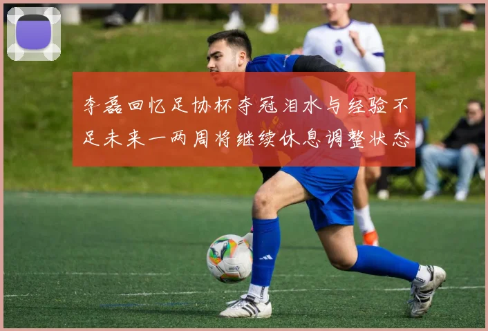 李磊回忆足协杯夺冠泪水与经验不足未来一两周将继续休息调整状态