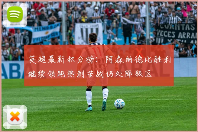 英超最新积分榜：阿森纳德比胜利继续领跑热刺苦战仍处降级区