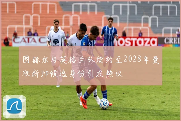 图赫尔与英格兰队续约至2028年曼联新帅候选身份引发热议
