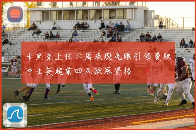 卡里克上任六周表现亮眼引领曼联冲击英超前四及欧冠资格